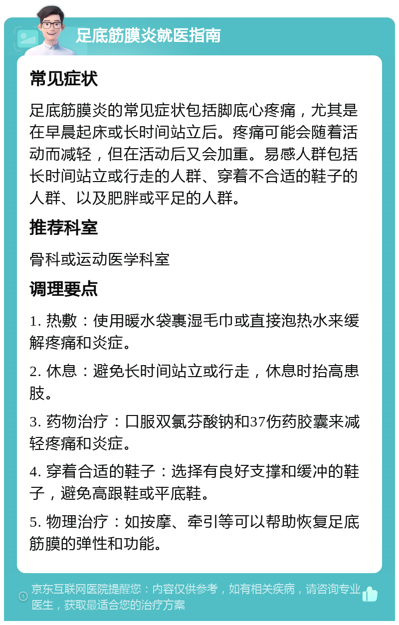 足底筋膜炎就医指南 常见症状 足底筋膜炎的常见症状包括脚底心疼痛，尤其是在早晨起床或长时间站立后。疼痛可能会随着活动而减轻，但在活动后又会加重。易感人群包括长时间站立或行走的人群、穿着不合适的鞋子的人群、以及肥胖或平足的人群。 推荐科室 骨科或运动医学科室 调理要点 1. 热敷：使用暖水袋裹湿毛巾或直接泡热水来缓解疼痛和炎症。 2. 休息：避免长时间站立或行走，休息时抬高患肢。 3. 药物治疗：口服双氯芬酸钠和37伤药胶囊来减轻疼痛和炎症。 4. 穿着合适的鞋子：选择有良好支撑和缓冲的鞋子，避免高跟鞋或平底鞋。 5. 物理治疗：如按摩、牵引等可以帮助恢复足底筋膜的弹性和功能。