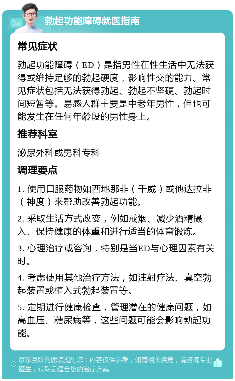 勃起功能障碍就医指南 常见症状 勃起功能障碍（ED）是指男性在性生活中无法获得或维持足够的勃起硬度，影响性交的能力。常见症状包括无法获得勃起、勃起不坚硬、勃起时间短暂等。易感人群主要是中老年男性，但也可能发生在任何年龄段的男性身上。 推荐科室 泌尿外科或男科专科 调理要点 1. 使用口服药物如西地那非（千威）或他达拉非（神度）来帮助改善勃起功能。 2. 采取生活方式改变，例如戒烟、减少酒精摄入、保持健康的体重和进行适当的体育锻炼。 3. 心理治疗或咨询，特别是当ED与心理因素有关时。 4. 考虑使用其他治疗方法，如注射疗法、真空勃起装置或植入式勃起装置等。 5. 定期进行健康检查，管理潜在的健康问题，如高血压、糖尿病等，这些问题可能会影响勃起功能。