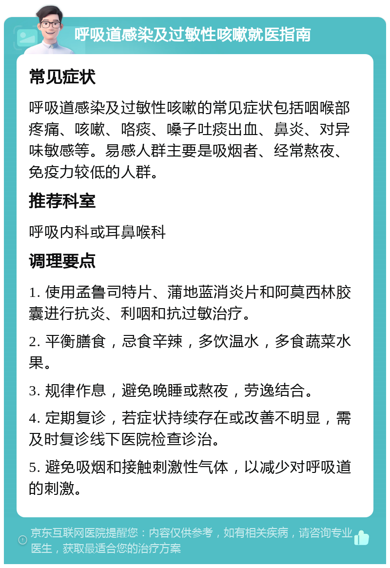 呼吸道感染及过敏性咳嗽就医指南 常见症状 呼吸道感染及过敏性咳嗽的常见症状包括咽喉部疼痛、咳嗽、咯痰、嗓子吐痰出血、鼻炎、对异味敏感等。易感人群主要是吸烟者、经常熬夜、免疫力较低的人群。 推荐科室 呼吸内科或耳鼻喉科 调理要点 1. 使用孟鲁司特片、蒲地蓝消炎片和阿莫西林胶囊进行抗炎、利咽和抗过敏治疗。 2. 平衡膳食，忌食辛辣，多饮温水，多食蔬菜水果。 3. 规律作息，避免晚睡或熬夜，劳逸结合。 4. 定期复诊，若症状持续存在或改善不明显，需及时复诊线下医院检查诊治。 5. 避免吸烟和接触刺激性气体，以减少对呼吸道的刺激。