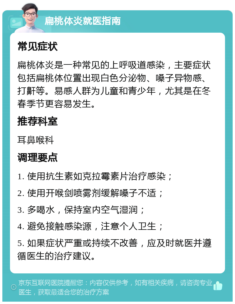 扁桃体炎就医指南 常见症状 扁桃体炎是一种常见的上呼吸道感染，主要症状包括扁桃体位置出现白色分泌物、嗓子异物感、打鼾等。易感人群为儿童和青少年，尤其是在冬春季节更容易发生。 推荐科室 耳鼻喉科 调理要点 1. 使用抗生素如克拉霉素片治疗感染； 2. 使用开喉剑喷雾剂缓解嗓子不适； 3. 多喝水，保持室内空气湿润； 4. 避免接触感染源，注意个人卫生； 5. 如果症状严重或持续不改善，应及时就医并遵循医生的治疗建议。