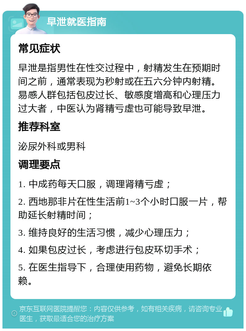 早泄就医指南 常见症状 早泄是指男性在性交过程中，射精发生在预期时间之前，通常表现为秒射或在五六分钟内射精。易感人群包括包皮过长、敏感度增高和心理压力过大者，中医认为肾精亏虚也可能导致早泄。 推荐科室 泌尿外科或男科 调理要点 1. 中成药每天口服，调理肾精亏虚； 2. 西地那非片在性生活前1~3个小时口服一片，帮助延长射精时间； 3. 维持良好的生活习惯，减少心理压力； 4. 如果包皮过长，考虑进行包皮环切手术； 5. 在医生指导下，合理使用药物，避免长期依赖。