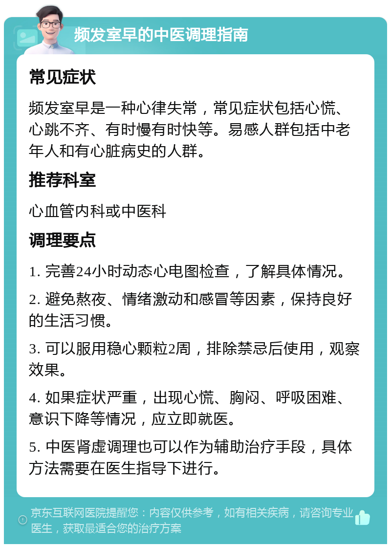 频发室早的中医调理指南 常见症状 频发室早是一种心律失常，常见症状包括心慌、心跳不齐、有时慢有时快等。易感人群包括中老年人和有心脏病史的人群。 推荐科室 心血管内科或中医科 调理要点 1. 完善24小时动态心电图检查，了解具体情况。 2. 避免熬夜、情绪激动和感冒等因素，保持良好的生活习惯。 3. 可以服用稳心颗粒2周，排除禁忌后使用，观察效果。 4. 如果症状严重，出现心慌、胸闷、呼吸困难、意识下降等情况，应立即就医。 5. 中医肾虚调理也可以作为辅助治疗手段，具体方法需要在医生指导下进行。