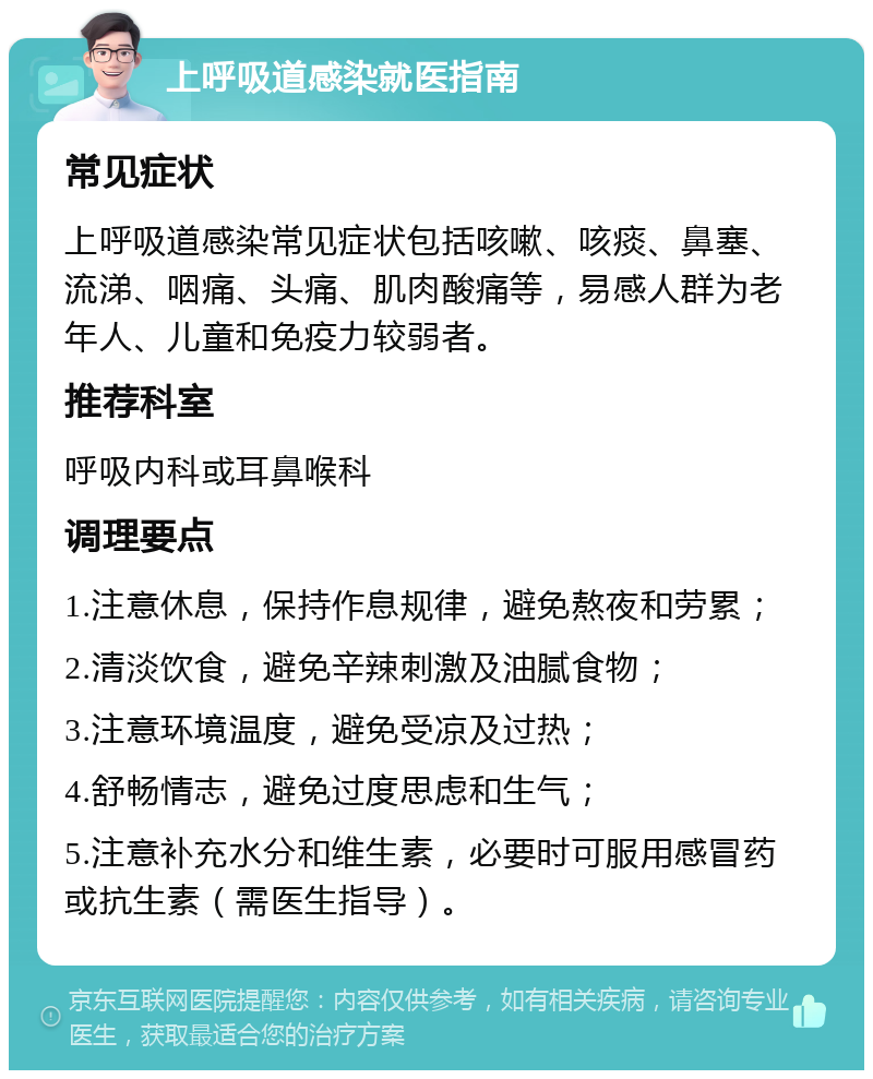 上呼吸道感染就医指南 常见症状 上呼吸道感染常见症状包括咳嗽、咳痰、鼻塞、流涕、咽痛、头痛、肌肉酸痛等，易感人群为老年人、儿童和免疫力较弱者。 推荐科室 呼吸内科或耳鼻喉科 调理要点 1.注意休息，保持作息规律，避免熬夜和劳累； 2.清淡饮食，避免辛辣刺激及油腻食物； 3.注意环境温度，避免受凉及过热； 4.舒畅情志，避免过度思虑和生气； 5.注意补充水分和维生素，必要时可服用感冒药或抗生素（需医生指导）。