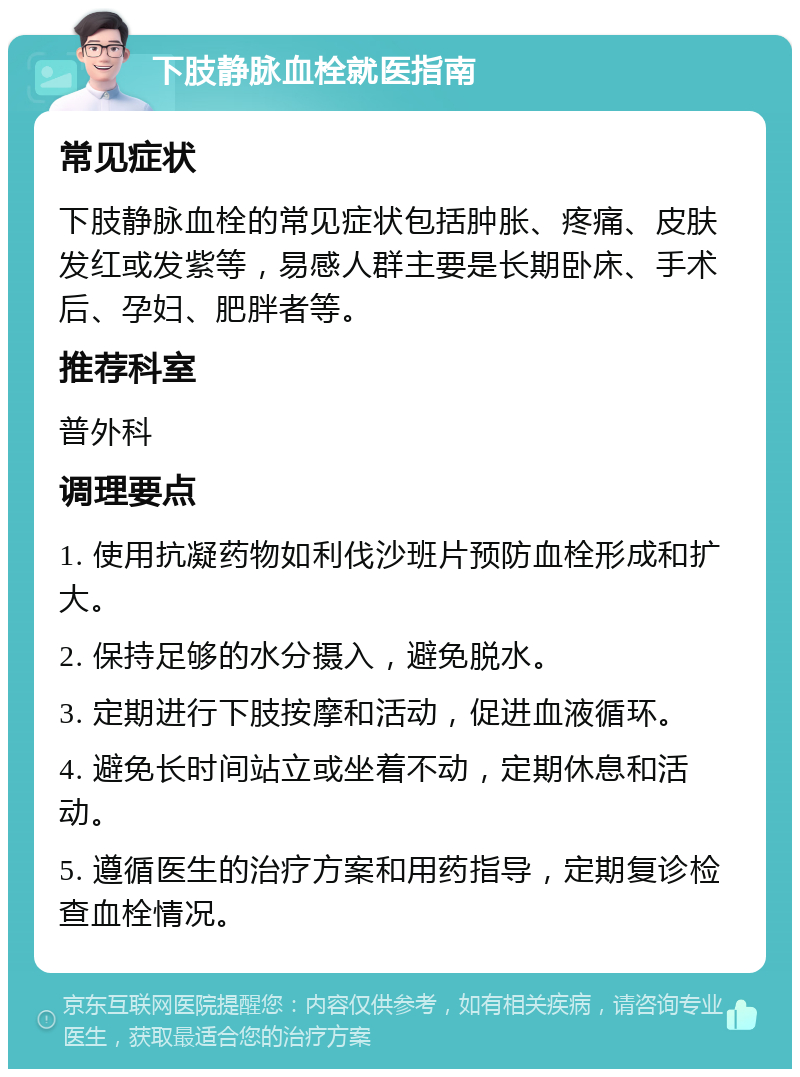 下肢静脉血栓就医指南 常见症状 下肢静脉血栓的常见症状包括肿胀、疼痛、皮肤发红或发紫等，易感人群主要是长期卧床、手术后、孕妇、肥胖者等。 推荐科室 普外科 调理要点 1. 使用抗凝药物如利伐沙班片预防血栓形成和扩大。 2. 保持足够的水分摄入，避免脱水。 3. 定期进行下肢按摩和活动，促进血液循环。 4. 避免长时间站立或坐着不动，定期休息和活动。 5. 遵循医生的治疗方案和用药指导，定期复诊检查血栓情况。