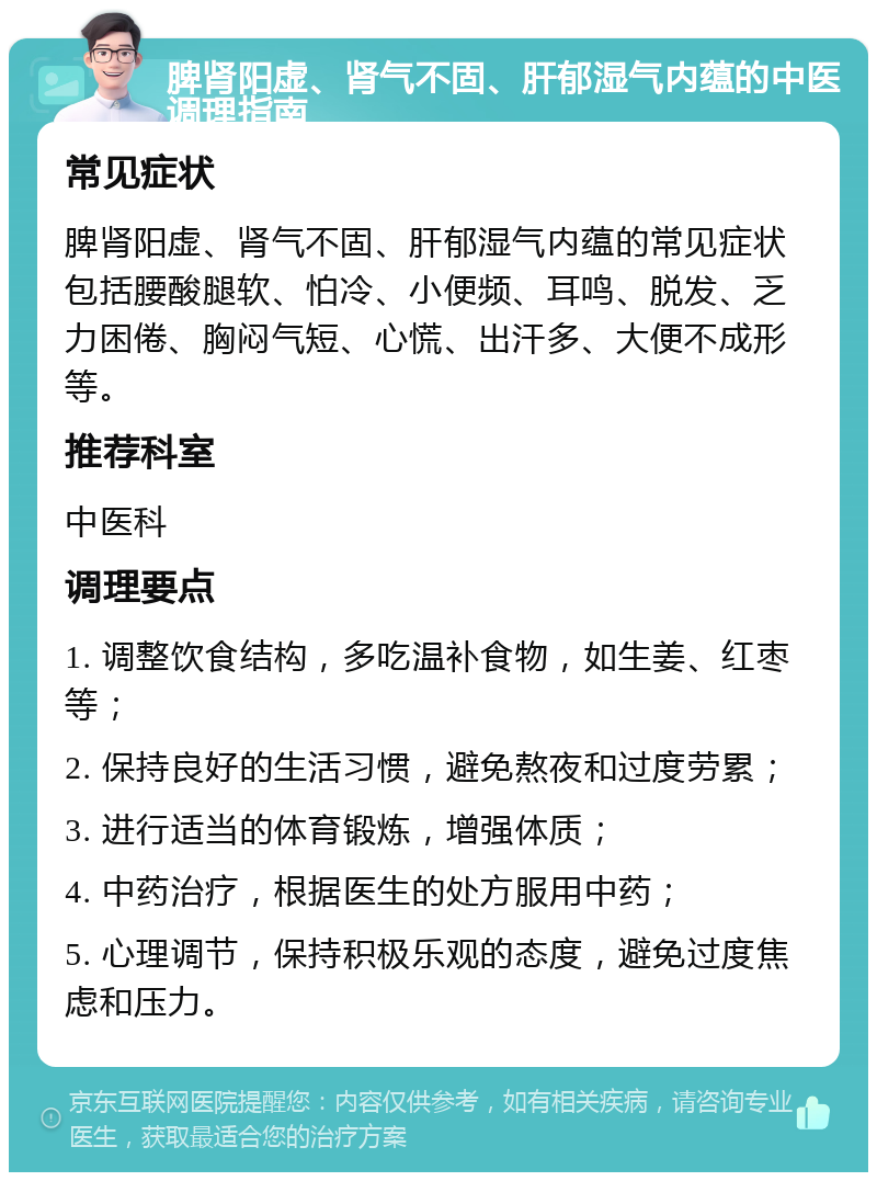 脾肾阳虚、肾气不固、肝郁湿气内蕴的中医调理指南 常见症状 脾肾阳虚、肾气不固、肝郁湿气内蕴的常见症状包括腰酸腿软、怕冷、小便频、耳鸣、脱发、乏力困倦、胸闷气短、心慌、出汗多、大便不成形等。 推荐科室 中医科 调理要点 1. 调整饮食结构，多吃温补食物，如生姜、红枣等； 2. 保持良好的生活习惯，避免熬夜和过度劳累； 3. 进行适当的体育锻炼，增强体质； 4. 中药治疗，根据医生的处方服用中药； 5. 心理调节，保持积极乐观的态度，避免过度焦虑和压力。