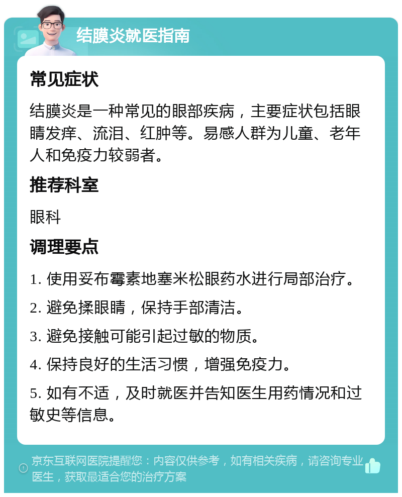 结膜炎就医指南 常见症状 结膜炎是一种常见的眼部疾病，主要症状包括眼睛发痒、流泪、红肿等。易感人群为儿童、老年人和免疫力较弱者。 推荐科室 眼科 调理要点 1. 使用妥布霉素地塞米松眼药水进行局部治疗。 2. 避免揉眼睛，保持手部清洁。 3. 避免接触可能引起过敏的物质。 4. 保持良好的生活习惯，增强免疫力。 5. 如有不适，及时就医并告知医生用药情况和过敏史等信息。