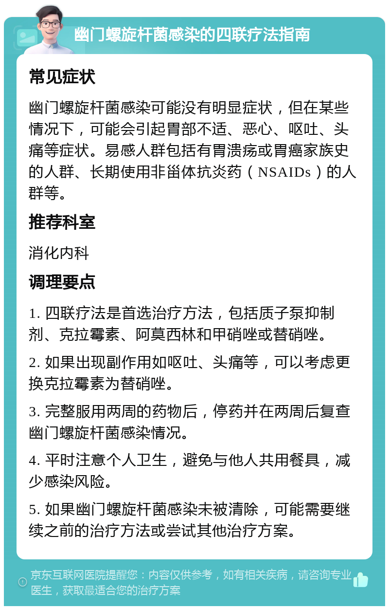 幽门螺旋杆菌感染的四联疗法指南 常见症状 幽门螺旋杆菌感染可能没有明显症状，但在某些情况下，可能会引起胃部不适、恶心、呕吐、头痛等症状。易感人群包括有胃溃疡或胃癌家族史的人群、长期使用非甾体抗炎药（NSAIDs）的人群等。 推荐科室 消化内科 调理要点 1. 四联疗法是首选治疗方法，包括质子泵抑制剂、克拉霉素、阿莫西林和甲硝唑或替硝唑。 2. 如果出现副作用如呕吐、头痛等，可以考虑更换克拉霉素为替硝唑。 3. 完整服用两周的药物后，停药并在两周后复查幽门螺旋杆菌感染情况。 4. 平时注意个人卫生，避免与他人共用餐具，减少感染风险。 5. 如果幽门螺旋杆菌感染未被清除，可能需要继续之前的治疗方法或尝试其他治疗方案。