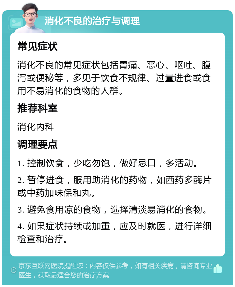 消化不良的治疗与调理 常见症状 消化不良的常见症状包括胃痛、恶心、呕吐、腹泻或便秘等，多见于饮食不规律、过量进食或食用不易消化的食物的人群。 推荐科室 消化内科 调理要点 1. 控制饮食，少吃勿饱，做好忌口，多活动。 2. 暂停进食，服用助消化的药物，如西药多酶片或中药加味保和丸。 3. 避免食用凉的食物，选择清淡易消化的食物。 4. 如果症状持续或加重，应及时就医，进行详细检查和治疗。