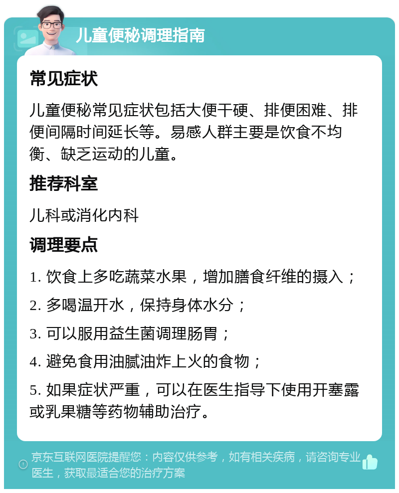 儿童便秘调理指南 常见症状 儿童便秘常见症状包括大便干硬、排便困难、排便间隔时间延长等。易感人群主要是饮食不均衡、缺乏运动的儿童。 推荐科室 儿科或消化内科 调理要点 1. 饮食上多吃蔬菜水果，增加膳食纤维的摄入； 2. 多喝温开水，保持身体水分； 3. 可以服用益生菌调理肠胃； 4. 避免食用油腻油炸上火的食物； 5. 如果症状严重，可以在医生指导下使用开塞露或乳果糖等药物辅助治疗。