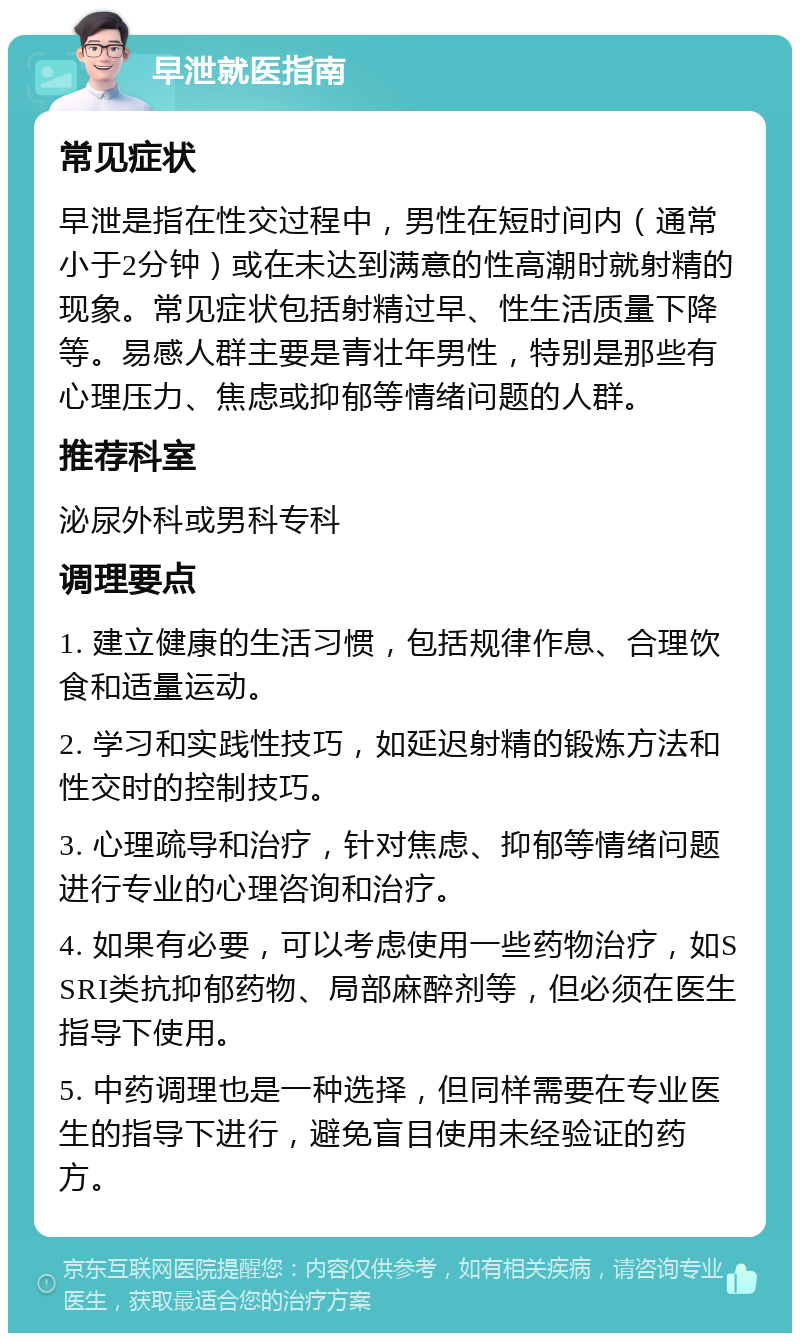 早泄就医指南 常见症状 早泄是指在性交过程中，男性在短时间内（通常小于2分钟）或在未达到满意的性高潮时就射精的现象。常见症状包括射精过早、性生活质量下降等。易感人群主要是青壮年男性，特别是那些有心理压力、焦虑或抑郁等情绪问题的人群。 推荐科室 泌尿外科或男科专科 调理要点 1. 建立健康的生活习惯，包括规律作息、合理饮食和适量运动。 2. 学习和实践性技巧，如延迟射精的锻炼方法和性交时的控制技巧。 3. 心理疏导和治疗，针对焦虑、抑郁等情绪问题进行专业的心理咨询和治疗。 4. 如果有必要，可以考虑使用一些药物治疗，如SSRI类抗抑郁药物、局部麻醉剂等，但必须在医生指导下使用。 5. 中药调理也是一种选择，但同样需要在专业医生的指导下进行，避免盲目使用未经验证的药方。