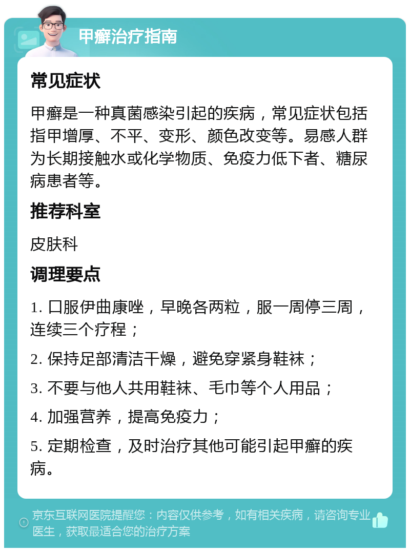 甲癣治疗指南 常见症状 甲癣是一种真菌感染引起的疾病，常见症状包括指甲增厚、不平、变形、颜色改变等。易感人群为长期接触水或化学物质、免疫力低下者、糖尿病患者等。 推荐科室 皮肤科 调理要点 1. 口服伊曲康唑，早晚各两粒，服一周停三周，连续三个疗程； 2. 保持足部清洁干燥，避免穿紧身鞋袜； 3. 不要与他人共用鞋袜、毛巾等个人用品； 4. 加强营养，提高免疫力； 5. 定期检查，及时治疗其他可能引起甲癣的疾病。