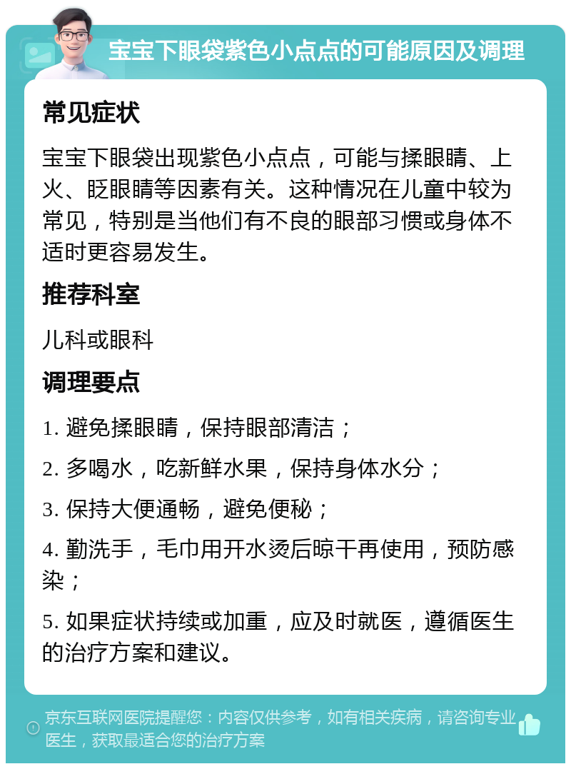 宝宝下眼袋紫色小点点的可能原因及调理 常见症状 宝宝下眼袋出现紫色小点点，可能与揉眼睛、上火、眨眼睛等因素有关。这种情况在儿童中较为常见，特别是当他们有不良的眼部习惯或身体不适时更容易发生。 推荐科室 儿科或眼科 调理要点 1. 避免揉眼睛，保持眼部清洁； 2. 多喝水，吃新鲜水果，保持身体水分； 3. 保持大便通畅，避免便秘； 4. 勤洗手，毛巾用开水烫后晾干再使用，预防感染； 5. 如果症状持续或加重，应及时就医，遵循医生的治疗方案和建议。