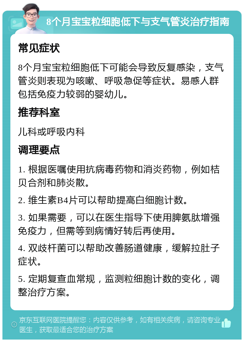 8个月宝宝粒细胞低下与支气管炎治疗指南 常见症状 8个月宝宝粒细胞低下可能会导致反复感染，支气管炎则表现为咳嗽、呼吸急促等症状。易感人群包括免疫力较弱的婴幼儿。 推荐科室 儿科或呼吸内科 调理要点 1. 根据医嘱使用抗病毒药物和消炎药物，例如桔贝合剂和肺炎散。 2. 维生素B4片可以帮助提高白细胞计数。 3. 如果需要，可以在医生指导下使用脾氨肽增强免疫力，但需等到病情好转后再使用。 4. 双歧杆菌可以帮助改善肠道健康，缓解拉肚子症状。 5. 定期复查血常规，监测粒细胞计数的变化，调整治疗方案。