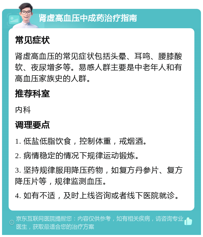 肾虚高血压中成药治疗指南 常见症状 肾虚高血压的常见症状包括头晕、耳鸣、腰膝酸软、夜尿增多等。易感人群主要是中老年人和有高血压家族史的人群。 推荐科室 内科 调理要点 1. 低盐低脂饮食，控制体重，戒烟酒。 2. 病情稳定的情况下规律运动锻炼。 3. 坚持规律服用降压药物，如复方丹参片、复方降压片等，规律监测血压。 4. 如有不适，及时上线咨询或者线下医院就诊。