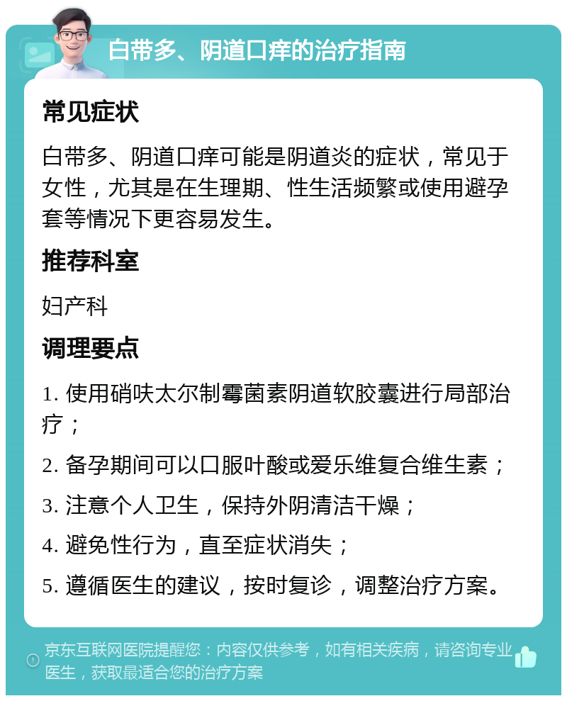 白带多、阴道口痒的治疗指南 常见症状 白带多、阴道口痒可能是阴道炎的症状，常见于女性，尤其是在生理期、性生活频繁或使用避孕套等情况下更容易发生。 推荐科室 妇产科 调理要点 1. 使用硝呋太尔制霉菌素阴道软胶囊进行局部治疗； 2. 备孕期间可以口服叶酸或爱乐维复合维生素； 3. 注意个人卫生，保持外阴清洁干燥； 4. 避免性行为，直至症状消失； 5. 遵循医生的建议，按时复诊，调整治疗方案。