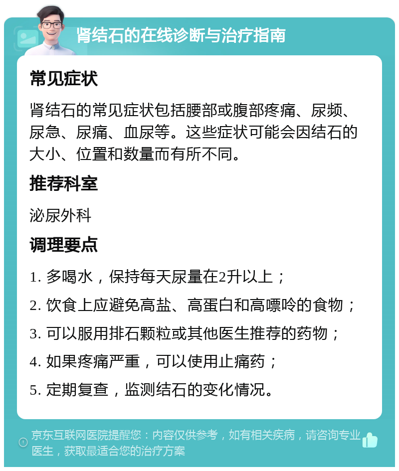 肾结石的在线诊断与治疗指南 常见症状 肾结石的常见症状包括腰部或腹部疼痛、尿频、尿急、尿痛、血尿等。这些症状可能会因结石的大小、位置和数量而有所不同。 推荐科室 泌尿外科 调理要点 1. 多喝水，保持每天尿量在2升以上； 2. 饮食上应避免高盐、高蛋白和高嘌呤的食物； 3. 可以服用排石颗粒或其他医生推荐的药物； 4. 如果疼痛严重，可以使用止痛药； 5. 定期复查，监测结石的变化情况。