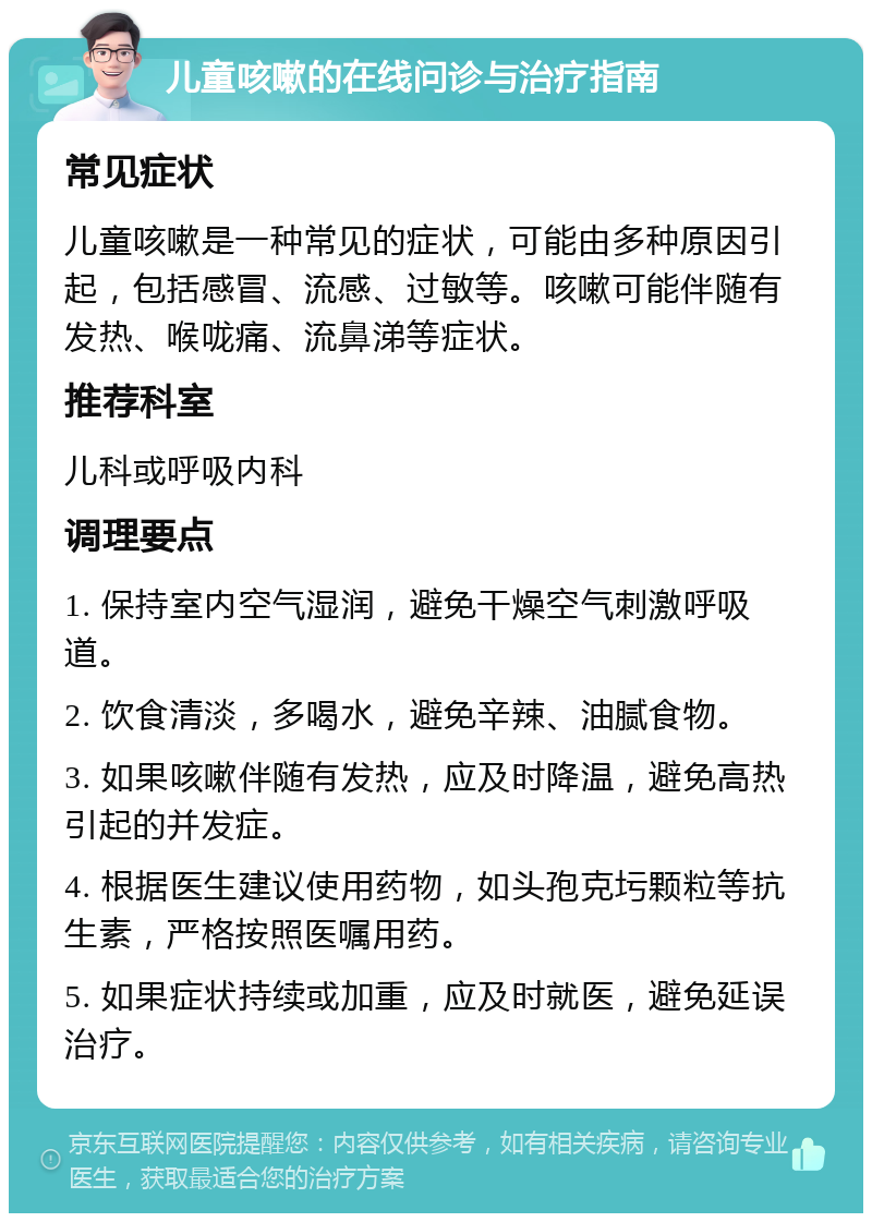 儿童咳嗽的在线问诊与治疗指南 常见症状 儿童咳嗽是一种常见的症状，可能由多种原因引起，包括感冒、流感、过敏等。咳嗽可能伴随有发热、喉咙痛、流鼻涕等症状。 推荐科室 儿科或呼吸内科 调理要点 1. 保持室内空气湿润，避免干燥空气刺激呼吸道。 2. 饮食清淡，多喝水，避免辛辣、油腻食物。 3. 如果咳嗽伴随有发热，应及时降温，避免高热引起的并发症。 4. 根据医生建议使用药物，如头孢克圬颗粒等抗生素，严格按照医嘱用药。 5. 如果症状持续或加重，应及时就医，避免延误治疗。