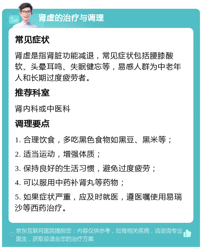 肾虚的治疗与调理 常见症状 肾虚是指肾脏功能减退，常见症状包括腰膝酸软、头晕耳鸣、失眠健忘等，易感人群为中老年人和长期过度疲劳者。 推荐科室 肾内科或中医科 调理要点 1. 合理饮食，多吃黑色食物如黑豆、黑米等； 2. 适当运动，增强体质； 3. 保持良好的生活习惯，避免过度疲劳； 4. 可以服用中药补肾丸等药物； 5. 如果症状严重，应及时就医，遵医嘱使用易瑞沙等西药治疗。