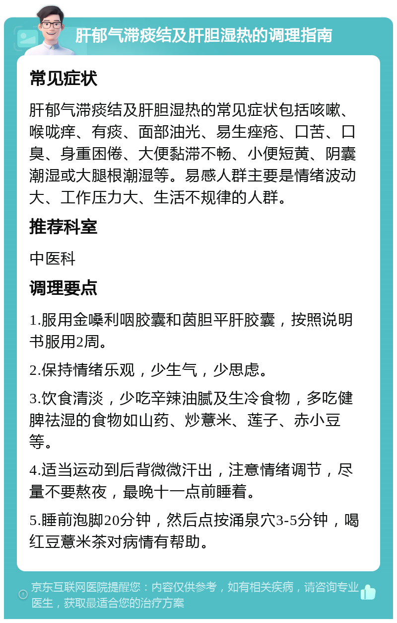 肝郁气滞痰结及肝胆湿热的调理指南 常见症状 肝郁气滞痰结及肝胆湿热的常见症状包括咳嗽、喉咙痒、有痰、面部油光、易生痤疮、口苦、口臭、身重困倦、大便黏滞不畅、小便短黄、阴囊潮湿或大腿根潮湿等。易感人群主要是情绪波动大、工作压力大、生活不规律的人群。 推荐科室 中医科 调理要点 1.服用金嗓利咽胶囊和茵胆平肝胶囊，按照说明书服用2周。 2.保持情绪乐观，少生气，少思虑。 3.饮食清淡，少吃辛辣油腻及生冷食物，多吃健脾祛湿的食物如山药、炒薏米、莲子、赤小豆等。 4.适当运动到后背微微汗出，注意情绪调节，尽量不要熬夜，最晚十一点前睡着。 5.睡前泡脚20分钟，然后点按涌泉穴3-5分钟，喝红豆薏米茶对病情有帮助。