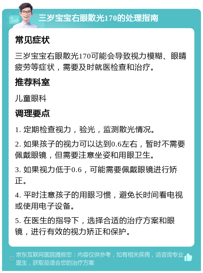 三岁宝宝右眼散光170的处理指南 常见症状 三岁宝宝右眼散光170可能会导致视力模糊、眼睛疲劳等症状，需要及时就医检查和治疗。 推荐科室 儿童眼科 调理要点 1. 定期检查视力，验光，监测散光情况。 2. 如果孩子的视力可以达到0.6左右，暂时不需要佩戴眼镜，但需要注意坐姿和用眼卫生。 3. 如果视力低于0.6，可能需要佩戴眼镜进行矫正。 4. 平时注意孩子的用眼习惯，避免长时间看电视或使用电子设备。 5. 在医生的指导下，选择合适的治疗方案和眼镜，进行有效的视力矫正和保护。