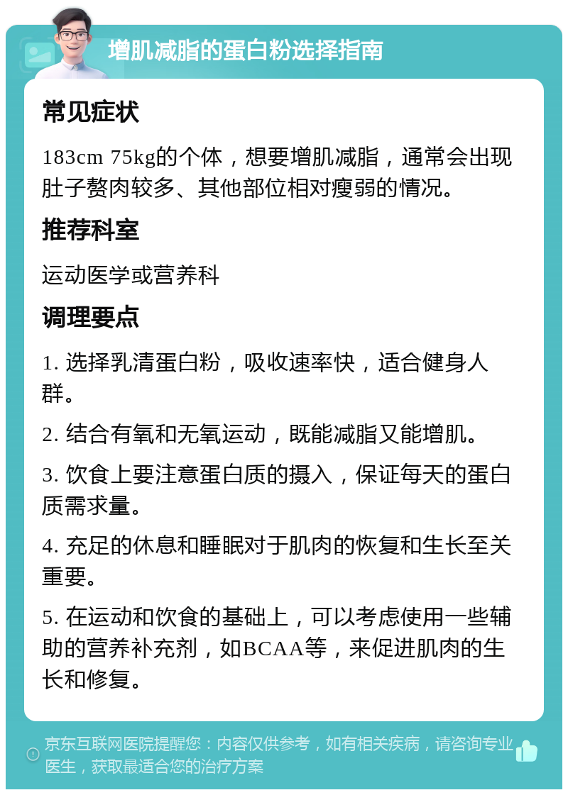 增肌减脂的蛋白粉选择指南 常见症状 183cm 75kg的个体，想要增肌减脂，通常会出现肚子赘肉较多、其他部位相对瘦弱的情况。 推荐科室 运动医学或营养科 调理要点 1. 选择乳清蛋白粉，吸收速率快，适合健身人群。 2. 结合有氧和无氧运动，既能减脂又能增肌。 3. 饮食上要注意蛋白质的摄入，保证每天的蛋白质需求量。 4. 充足的休息和睡眠对于肌肉的恢复和生长至关重要。 5. 在运动和饮食的基础上，可以考虑使用一些辅助的营养补充剂，如BCAA等，来促进肌肉的生长和修复。