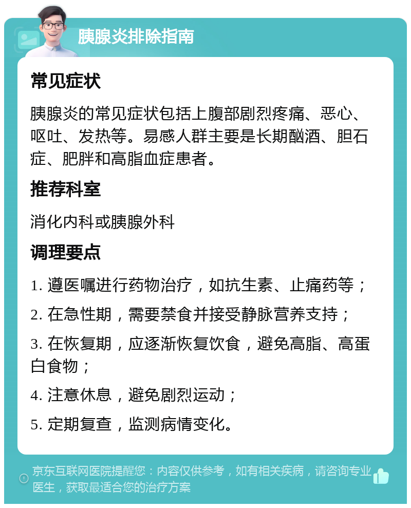 胰腺炎排除指南 常见症状 胰腺炎的常见症状包括上腹部剧烈疼痛、恶心、呕吐、发热等。易感人群主要是长期酗酒、胆石症、肥胖和高脂血症患者。 推荐科室 消化内科或胰腺外科 调理要点 1. 遵医嘱进行药物治疗，如抗生素、止痛药等； 2. 在急性期，需要禁食并接受静脉营养支持； 3. 在恢复期，应逐渐恢复饮食，避免高脂、高蛋白食物； 4. 注意休息，避免剧烈运动； 5. 定期复查，监测病情变化。