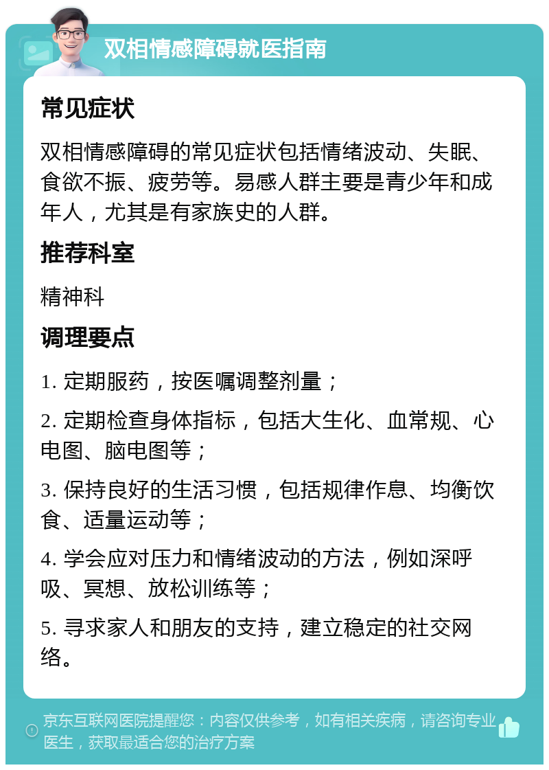 双相情感障碍就医指南 常见症状 双相情感障碍的常见症状包括情绪波动、失眠、食欲不振、疲劳等。易感人群主要是青少年和成年人，尤其是有家族史的人群。 推荐科室 精神科 调理要点 1. 定期服药，按医嘱调整剂量； 2. 定期检查身体指标，包括大生化、血常规、心电图、脑电图等； 3. 保持良好的生活习惯，包括规律作息、均衡饮食、适量运动等； 4. 学会应对压力和情绪波动的方法，例如深呼吸、冥想、放松训练等； 5. 寻求家人和朋友的支持，建立稳定的社交网络。