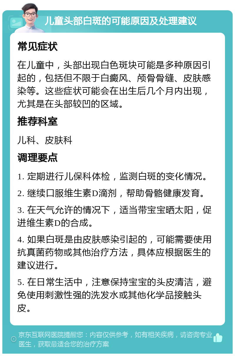 儿童头部白斑的可能原因及处理建议 常见症状 在儿童中，头部出现白色斑块可能是多种原因引起的，包括但不限于白癜风、颅骨骨缝、皮肤感染等。这些症状可能会在出生后几个月内出现，尤其是在头部较凹的区域。 推荐科室 儿科、皮肤科 调理要点 1. 定期进行儿保科体检，监测白斑的变化情况。 2. 继续口服维生素D滴剂，帮助骨骼健康发育。 3. 在天气允许的情况下，适当带宝宝晒太阳，促进维生素D的合成。 4. 如果白斑是由皮肤感染引起的，可能需要使用抗真菌药物或其他治疗方法，具体应根据医生的建议进行。 5. 在日常生活中，注意保持宝宝的头皮清洁，避免使用刺激性强的洗发水或其他化学品接触头皮。