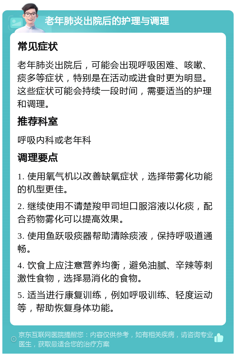 老年肺炎出院后的护理与调理 常见症状 老年肺炎出院后，可能会出现呼吸困难、咳嗽、痰多等症状，特别是在活动或进食时更为明显。这些症状可能会持续一段时间，需要适当的护理和调理。 推荐科室 呼吸内科或老年科 调理要点 1. 使用氧气机以改善缺氧症状，选择带雾化功能的机型更佳。 2. 继续使用不请楚羧甲司坦口服溶液以化痰，配合药物雾化可以提高效果。 3. 使用鱼跃吸痰器帮助清除痰液，保持呼吸道通畅。 4. 饮食上应注意营养均衡，避免油腻、辛辣等刺激性食物，选择易消化的食物。 5. 适当进行康复训练，例如呼吸训练、轻度运动等，帮助恢复身体功能。