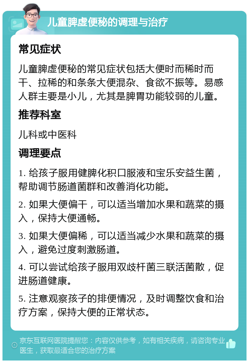 儿童脾虚便秘的调理与治疗 常见症状 儿童脾虚便秘的常见症状包括大便时而稀时而干、拉稀的和条条大便混杂、食欲不振等。易感人群主要是小儿，尤其是脾胃功能较弱的儿童。 推荐科室 儿科或中医科 调理要点 1. 给孩子服用健脾化积口服液和宝乐安益生菌，帮助调节肠道菌群和改善消化功能。 2. 如果大便偏干，可以适当增加水果和蔬菜的摄入，保持大便通畅。 3. 如果大便偏稀，可以适当减少水果和蔬菜的摄入，避免过度刺激肠道。 4. 可以尝试给孩子服用双歧杆菌三联活菌散，促进肠道健康。 5. 注意观察孩子的排便情况，及时调整饮食和治疗方案，保持大便的正常状态。