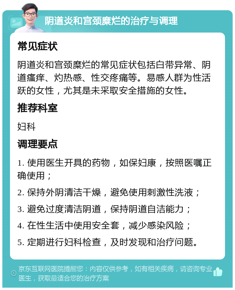 阴道炎和宫颈糜烂的治疗与调理 常见症状 阴道炎和宫颈糜烂的常见症状包括白带异常、阴道瘙痒、灼热感、性交疼痛等。易感人群为性活跃的女性，尤其是未采取安全措施的女性。 推荐科室 妇科 调理要点 1. 使用医生开具的药物，如保妇康，按照医嘱正确使用； 2. 保持外阴清洁干燥，避免使用刺激性洗液； 3. 避免过度清洁阴道，保持阴道自洁能力； 4. 在性生活中使用安全套，减少感染风险； 5. 定期进行妇科检查，及时发现和治疗问题。