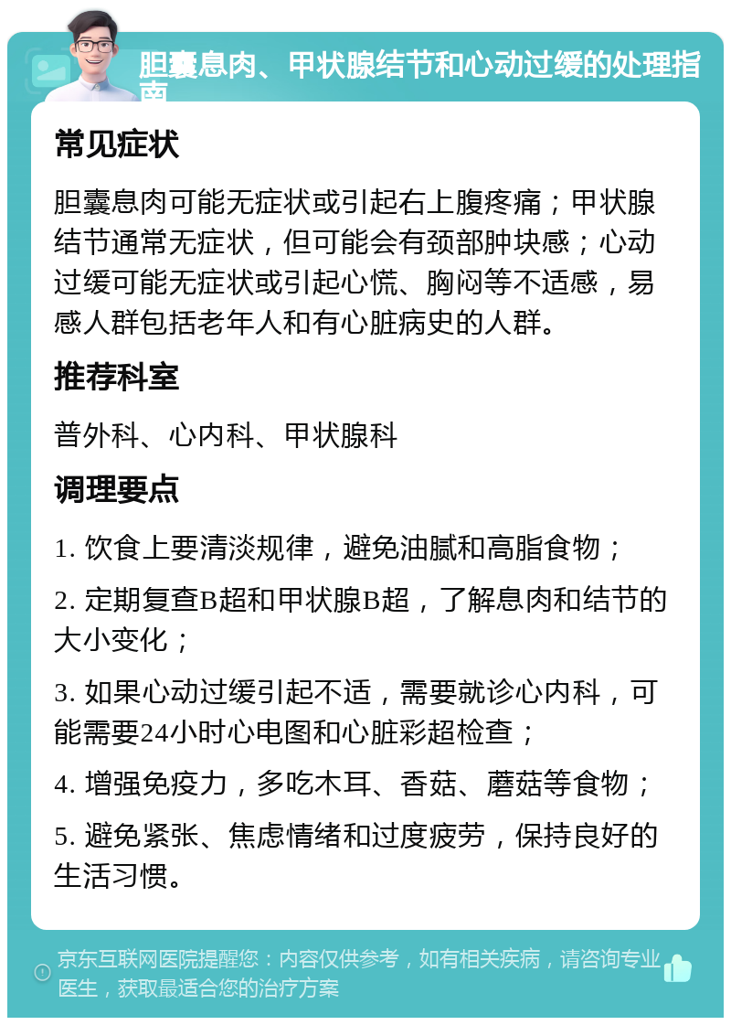 胆囊息肉、甲状腺结节和心动过缓的处理指南 常见症状 胆囊息肉可能无症状或引起右上腹疼痛；甲状腺结节通常无症状，但可能会有颈部肿块感；心动过缓可能无症状或引起心慌、胸闷等不适感，易感人群包括老年人和有心脏病史的人群。 推荐科室 普外科、心内科、甲状腺科 调理要点 1. 饮食上要清淡规律，避免油腻和高脂食物； 2. 定期复查B超和甲状腺B超，了解息肉和结节的大小变化； 3. 如果心动过缓引起不适，需要就诊心内科，可能需要24小时心电图和心脏彩超检查； 4. 增强免疫力，多吃木耳、香菇、蘑菇等食物； 5. 避免紧张、焦虑情绪和过度疲劳，保持良好的生活习惯。