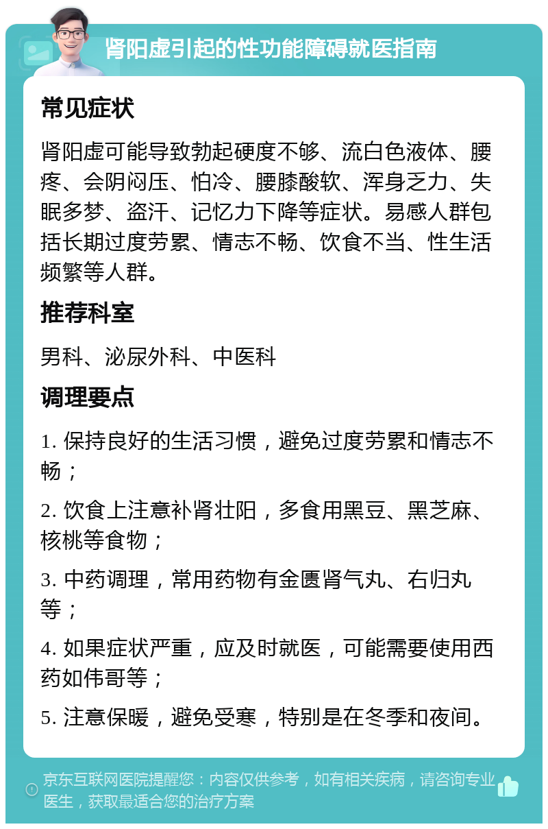 肾阳虚引起的性功能障碍就医指南 常见症状 肾阳虚可能导致勃起硬度不够、流白色液体、腰疼、会阴闷压、怕冷、腰膝酸软、浑身乏力、失眠多梦、盗汗、记忆力下降等症状。易感人群包括长期过度劳累、情志不畅、饮食不当、性生活频繁等人群。 推荐科室 男科、泌尿外科、中医科 调理要点 1. 保持良好的生活习惯，避免过度劳累和情志不畅； 2. 饮食上注意补肾壮阳，多食用黑豆、黑芝麻、核桃等食物； 3. 中药调理，常用药物有金匮肾气丸、右归丸等； 4. 如果症状严重，应及时就医，可能需要使用西药如伟哥等； 5. 注意保暖，避免受寒，特别是在冬季和夜间。