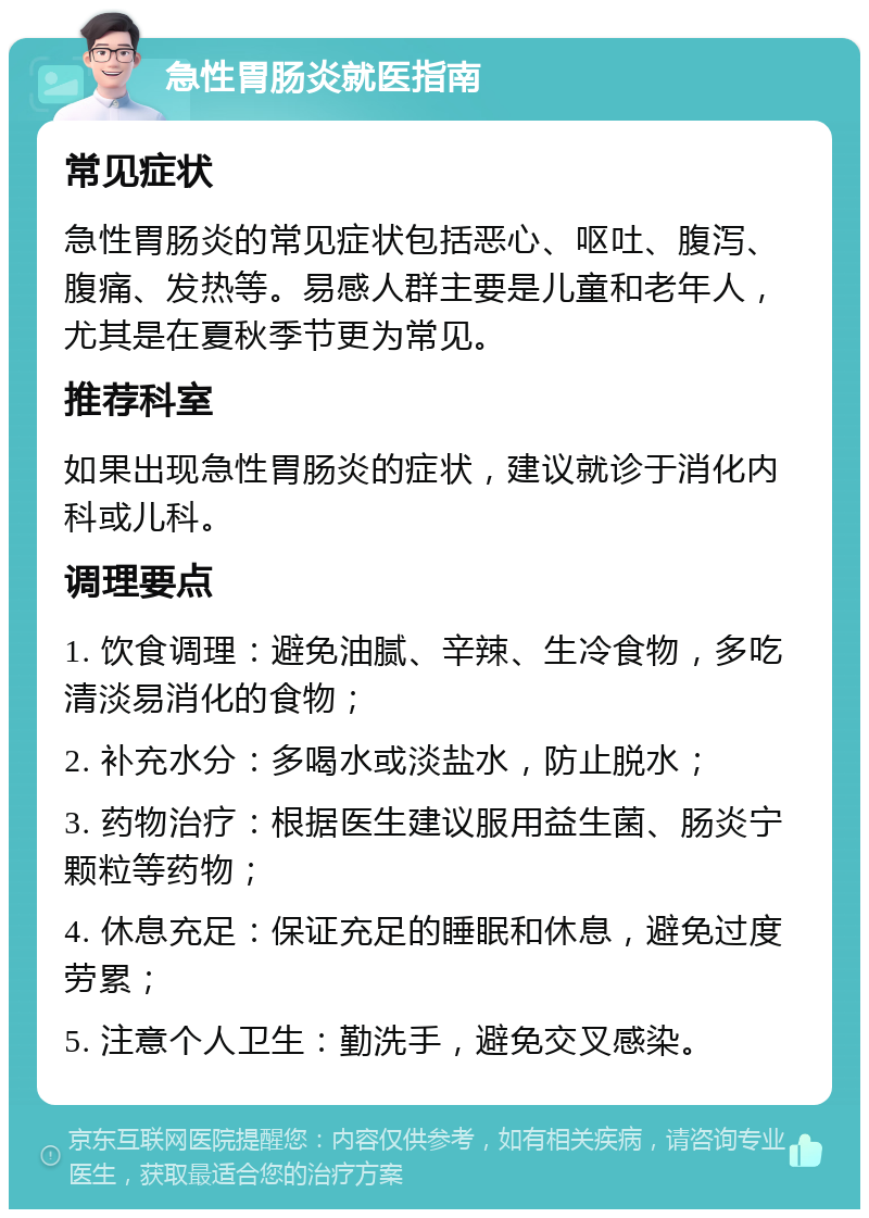 急性胃肠炎就医指南 常见症状 急性胃肠炎的常见症状包括恶心、呕吐、腹泻、腹痛、发热等。易感人群主要是儿童和老年人，尤其是在夏秋季节更为常见。 推荐科室 如果出现急性胃肠炎的症状，建议就诊于消化内科或儿科。 调理要点 1. 饮食调理：避免油腻、辛辣、生冷食物，多吃清淡易消化的食物； 2. 补充水分：多喝水或淡盐水，防止脱水； 3. 药物治疗：根据医生建议服用益生菌、肠炎宁颗粒等药物； 4. 休息充足：保证充足的睡眠和休息，避免过度劳累； 5. 注意个人卫生：勤洗手，避免交叉感染。