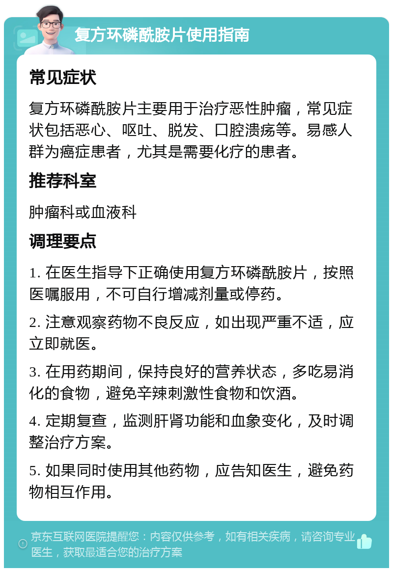 复方环磷酰胺片使用指南 常见症状 复方环磷酰胺片主要用于治疗恶性肿瘤，常见症状包括恶心、呕吐、脱发、口腔溃疡等。易感人群为癌症患者，尤其是需要化疗的患者。 推荐科室 肿瘤科或血液科 调理要点 1. 在医生指导下正确使用复方环磷酰胺片，按照医嘱服用，不可自行增减剂量或停药。 2. 注意观察药物不良反应，如出现严重不适，应立即就医。 3. 在用药期间，保持良好的营养状态，多吃易消化的食物，避免辛辣刺激性食物和饮酒。 4. 定期复查，监测肝肾功能和血象变化，及时调整治疗方案。 5. 如果同时使用其他药物，应告知医生，避免药物相互作用。