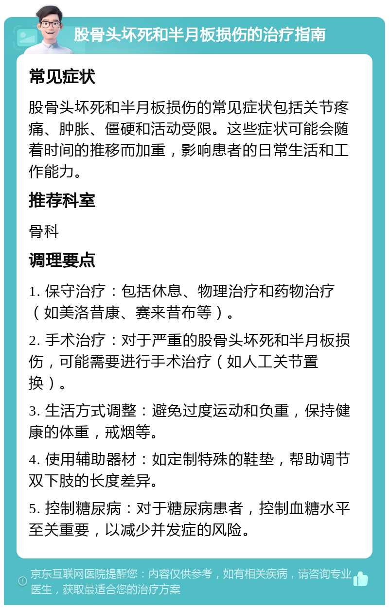 股骨头坏死和半月板损伤的治疗指南 常见症状 股骨头坏死和半月板损伤的常见症状包括关节疼痛、肿胀、僵硬和活动受限。这些症状可能会随着时间的推移而加重，影响患者的日常生活和工作能力。 推荐科室 骨科 调理要点 1. 保守治疗：包括休息、物理治疗和药物治疗（如美洛昔康、赛来昔布等）。 2. 手术治疗：对于严重的股骨头坏死和半月板损伤，可能需要进行手术治疗（如人工关节置换）。 3. 生活方式调整：避免过度运动和负重，保持健康的体重，戒烟等。 4. 使用辅助器材：如定制特殊的鞋垫，帮助调节双下肢的长度差异。 5. 控制糖尿病：对于糖尿病患者，控制血糖水平至关重要，以减少并发症的风险。