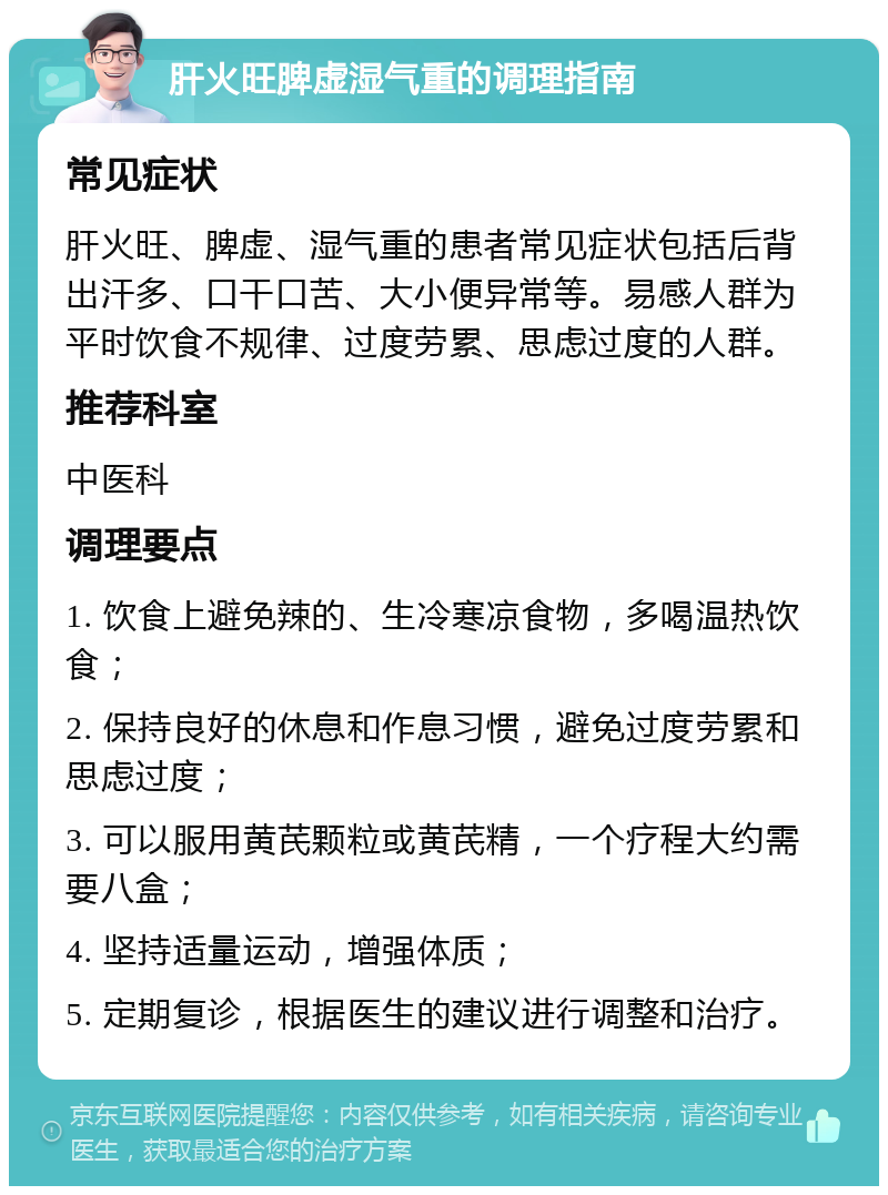 肝火旺脾虚湿气重的调理指南 常见症状 肝火旺、脾虚、湿气重的患者常见症状包括后背出汗多、口干口苦、大小便异常等。易感人群为平时饮食不规律、过度劳累、思虑过度的人群。 推荐科室 中医科 调理要点 1. 饮食上避免辣的、生冷寒凉食物，多喝温热饮食； 2. 保持良好的休息和作息习惯，避免过度劳累和思虑过度； 3. 可以服用黄芪颗粒或黄芪精，一个疗程大约需要八盒； 4. 坚持适量运动，增强体质； 5. 定期复诊，根据医生的建议进行调整和治疗。