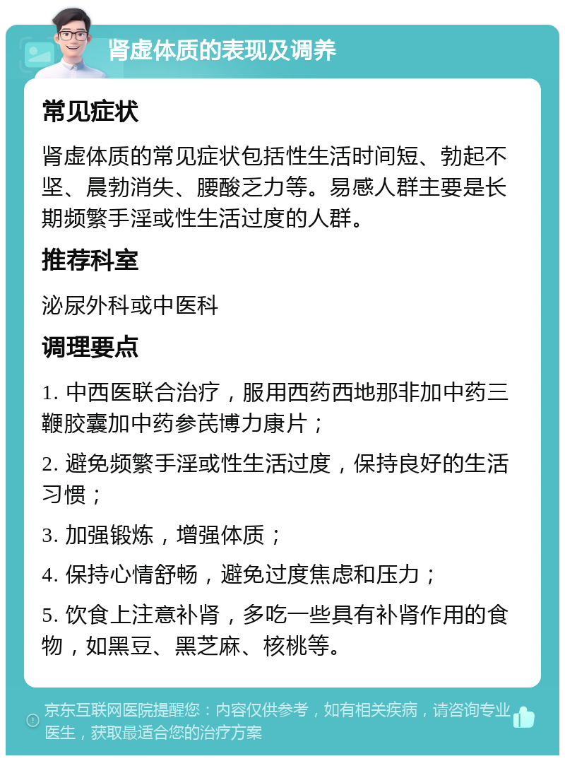 肾虚体质的表现及调养 常见症状 肾虚体质的常见症状包括性生活时间短、勃起不坚、晨勃消失、腰酸乏力等。易感人群主要是长期频繁手淫或性生活过度的人群。 推荐科室 泌尿外科或中医科 调理要点 1. 中西医联合治疗，服用西药西地那非加中药三鞭胶囊加中药参芪博力康片； 2. 避免频繁手淫或性生活过度，保持良好的生活习惯； 3. 加强锻炼，增强体质； 4. 保持心情舒畅，避免过度焦虑和压力； 5. 饮食上注意补肾，多吃一些具有补肾作用的食物，如黑豆、黑芝麻、核桃等。