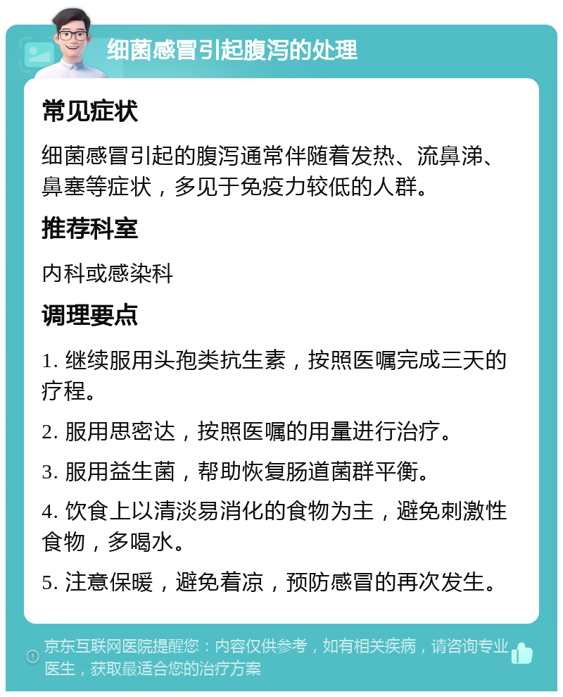 细菌感冒引起腹泻的处理 常见症状 细菌感冒引起的腹泻通常伴随着发热、流鼻涕、鼻塞等症状，多见于免疫力较低的人群。 推荐科室 内科或感染科 调理要点 1. 继续服用头孢类抗生素，按照医嘱完成三天的疗程。 2. 服用思密达，按照医嘱的用量进行治疗。 3. 服用益生菌，帮助恢复肠道菌群平衡。 4. 饮食上以清淡易消化的食物为主，避免刺激性食物，多喝水。 5. 注意保暖，避免着凉，预防感冒的再次发生。