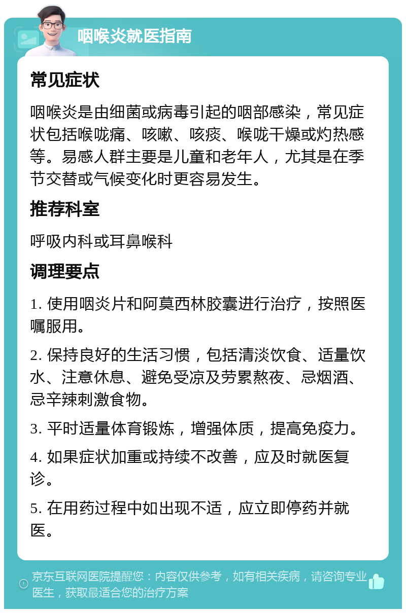 咽喉炎就医指南 常见症状 咽喉炎是由细菌或病毒引起的咽部感染，常见症状包括喉咙痛、咳嗽、咳痰、喉咙干燥或灼热感等。易感人群主要是儿童和老年人，尤其是在季节交替或气候变化时更容易发生。 推荐科室 呼吸内科或耳鼻喉科 调理要点 1. 使用咽炎片和阿莫西林胶囊进行治疗，按照医嘱服用。 2. 保持良好的生活习惯，包括清淡饮食、适量饮水、注意休息、避免受凉及劳累熬夜、忌烟酒、忌辛辣刺激食物。 3. 平时适量体育锻炼，增强体质，提高免疫力。 4. 如果症状加重或持续不改善，应及时就医复诊。 5. 在用药过程中如出现不适，应立即停药并就医。