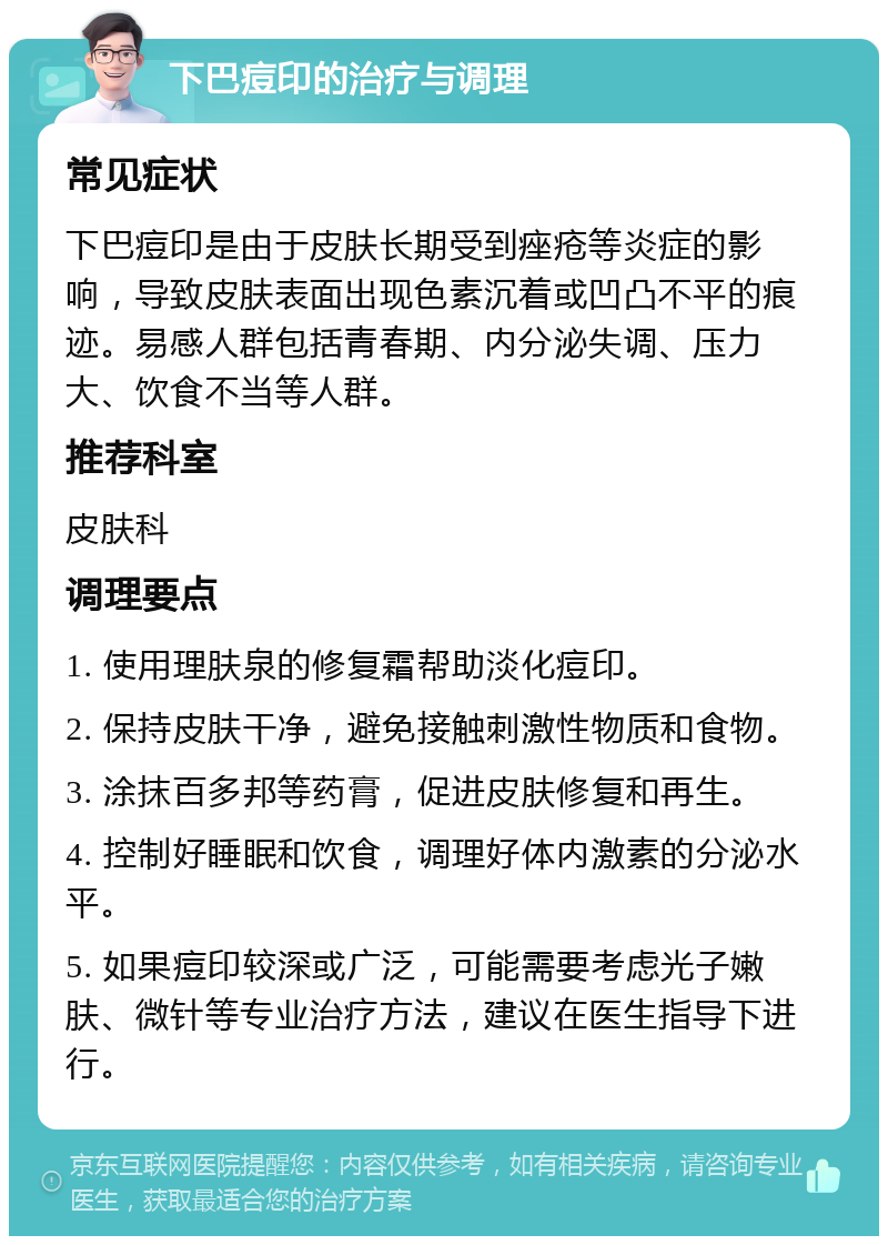 下巴痘印的治疗与调理 常见症状 下巴痘印是由于皮肤长期受到痤疮等炎症的影响，导致皮肤表面出现色素沉着或凹凸不平的痕迹。易感人群包括青春期、内分泌失调、压力大、饮食不当等人群。 推荐科室 皮肤科 调理要点 1. 使用理肤泉的修复霜帮助淡化痘印。 2. 保持皮肤干净，避免接触刺激性物质和食物。 3. 涂抹百多邦等药膏，促进皮肤修复和再生。 4. 控制好睡眠和饮食，调理好体内激素的分泌水平。 5. 如果痘印较深或广泛，可能需要考虑光子嫩肤、微针等专业治疗方法，建议在医生指导下进行。