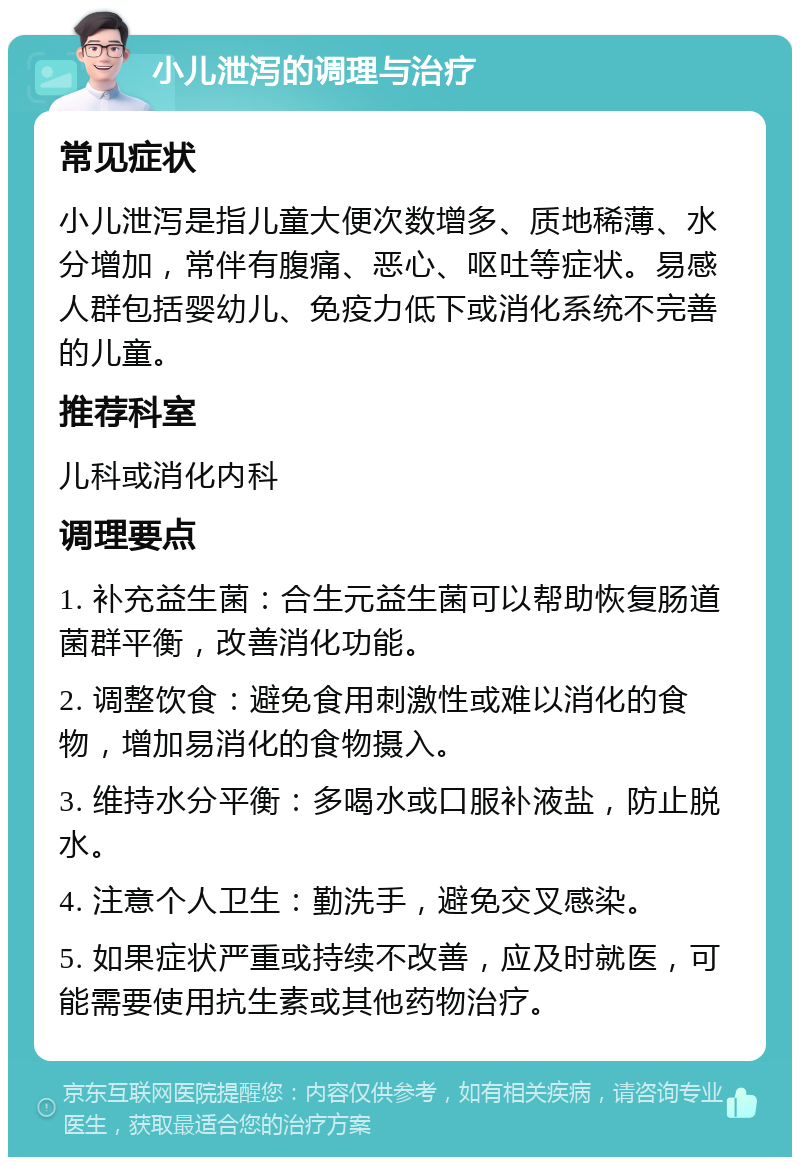 小儿泄泻的调理与治疗 常见症状 小儿泄泻是指儿童大便次数增多、质地稀薄、水分增加，常伴有腹痛、恶心、呕吐等症状。易感人群包括婴幼儿、免疫力低下或消化系统不完善的儿童。 推荐科室 儿科或消化内科 调理要点 1. 补充益生菌：合生元益生菌可以帮助恢复肠道菌群平衡，改善消化功能。 2. 调整饮食：避免食用刺激性或难以消化的食物，增加易消化的食物摄入。 3. 维持水分平衡：多喝水或口服补液盐，防止脱水。 4. 注意个人卫生：勤洗手，避免交叉感染。 5. 如果症状严重或持续不改善，应及时就医，可能需要使用抗生素或其他药物治疗。