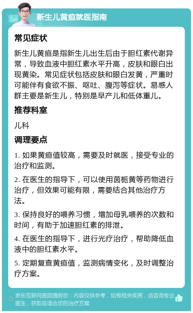 新生儿黄疸就医指南 常见症状 新生儿黄疸是指新生儿出生后由于胆红素代谢异常，导致血液中胆红素水平升高，皮肤和眼白出现黄染。常见症状包括皮肤和眼白发黄，严重时可能伴有食欲不振、呕吐、腹泻等症状。易感人群主要是新生儿，特别是早产儿和低体重儿。 推荐科室 儿科 调理要点 1. 如果黄疸值较高，需要及时就医，接受专业的治疗和监测。 2. 在医生的指导下，可以使用茵栀黄等药物进行治疗，但效果可能有限，需要结合其他治疗方法。 3. 保持良好的喂养习惯，增加母乳喂养的次数和时间，有助于加速胆红素的排泄。 4. 在医生的指导下，进行光疗治疗，帮助降低血液中的胆红素水平。 5. 定期复查黄疸值，监测病情变化，及时调整治疗方案。