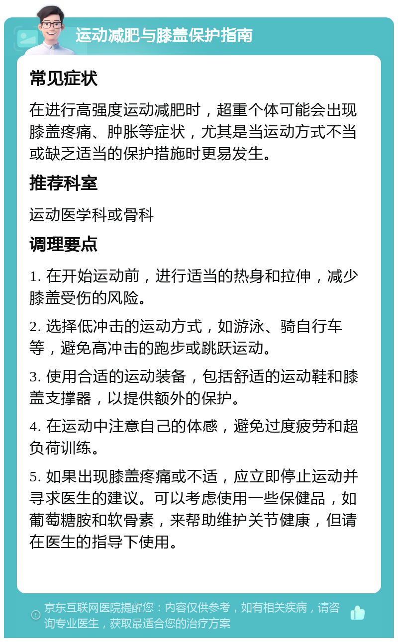 运动减肥与膝盖保护指南 常见症状 在进行高强度运动减肥时，超重个体可能会出现膝盖疼痛、肿胀等症状，尤其是当运动方式不当或缺乏适当的保护措施时更易发生。 推荐科室 运动医学科或骨科 调理要点 1. 在开始运动前，进行适当的热身和拉伸，减少膝盖受伤的风险。 2. 选择低冲击的运动方式，如游泳、骑自行车等，避免高冲击的跑步或跳跃运动。 3. 使用合适的运动装备，包括舒适的运动鞋和膝盖支撑器，以提供额外的保护。 4. 在运动中注意自己的体感，避免过度疲劳和超负荷训练。 5. 如果出现膝盖疼痛或不适，应立即停止运动并寻求医生的建议。可以考虑使用一些保健品，如葡萄糖胺和软骨素，来帮助维护关节健康，但请在医生的指导下使用。