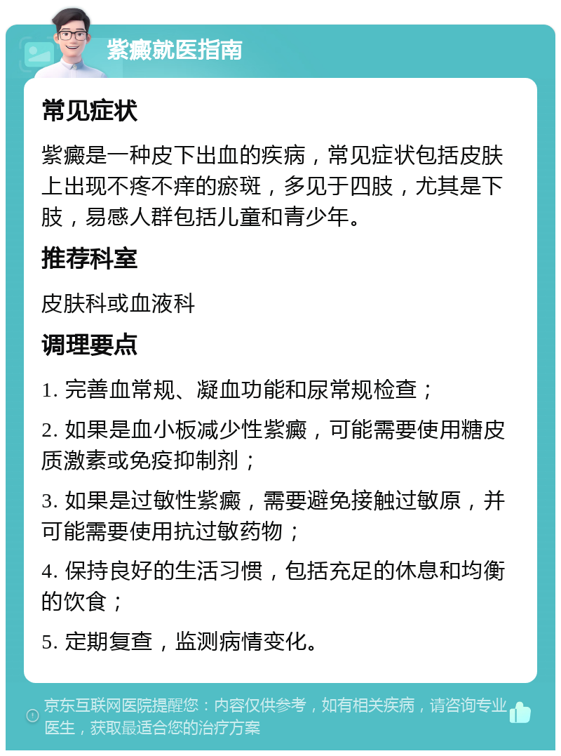 紫癜就医指南 常见症状 紫癜是一种皮下出血的疾病，常见症状包括皮肤上出现不疼不痒的瘀斑，多见于四肢，尤其是下肢，易感人群包括儿童和青少年。 推荐科室 皮肤科或血液科 调理要点 1. 完善血常规、凝血功能和尿常规检查； 2. 如果是血小板减少性紫癜，可能需要使用糖皮质激素或免疫抑制剂； 3. 如果是过敏性紫癜，需要避免接触过敏原，并可能需要使用抗过敏药物； 4. 保持良好的生活习惯，包括充足的休息和均衡的饮食； 5. 定期复查，监测病情变化。