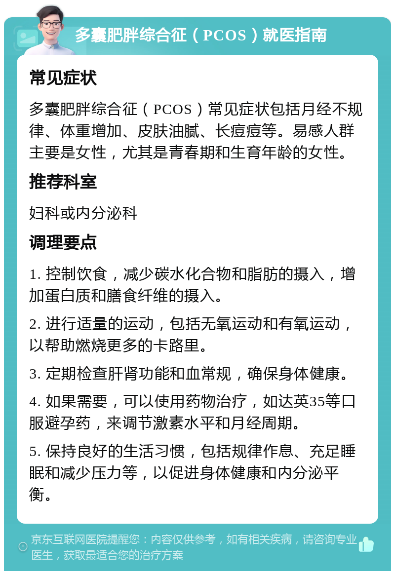 多囊肥胖综合征（PCOS）就医指南 常见症状 多囊肥胖综合征（PCOS）常见症状包括月经不规律、体重增加、皮肤油腻、长痘痘等。易感人群主要是女性，尤其是青春期和生育年龄的女性。 推荐科室 妇科或内分泌科 调理要点 1. 控制饮食，减少碳水化合物和脂肪的摄入，增加蛋白质和膳食纤维的摄入。 2. 进行适量的运动，包括无氧运动和有氧运动，以帮助燃烧更多的卡路里。 3. 定期检查肝肾功能和血常规，确保身体健康。 4. 如果需要，可以使用药物治疗，如达英35等口服避孕药，来调节激素水平和月经周期。 5. 保持良好的生活习惯，包括规律作息、充足睡眠和减少压力等，以促进身体健康和内分泌平衡。