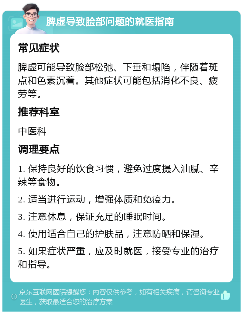 脾虚导致脸部问题的就医指南 常见症状 脾虚可能导致脸部松弛、下垂和塌陷，伴随着斑点和色素沉着。其他症状可能包括消化不良、疲劳等。 推荐科室 中医科 调理要点 1. 保持良好的饮食习惯，避免过度摄入油腻、辛辣等食物。 2. 适当进行运动，增强体质和免疫力。 3. 注意休息，保证充足的睡眠时间。 4. 使用适合自己的护肤品，注意防晒和保湿。 5. 如果症状严重，应及时就医，接受专业的治疗和指导。