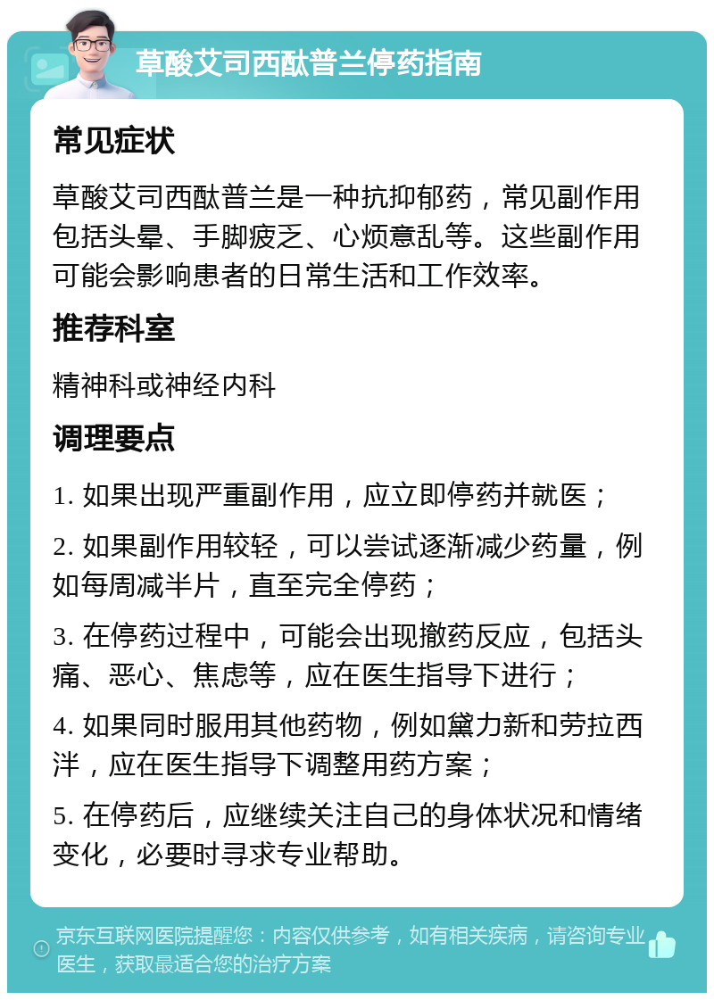 草酸艾司西酞普兰停药指南 常见症状 草酸艾司西酞普兰是一种抗抑郁药，常见副作用包括头晕、手脚疲乏、心烦意乱等。这些副作用可能会影响患者的日常生活和工作效率。 推荐科室 精神科或神经内科 调理要点 1. 如果出现严重副作用，应立即停药并就医； 2. 如果副作用较轻，可以尝试逐渐减少药量，例如每周减半片，直至完全停药； 3. 在停药过程中，可能会出现撤药反应，包括头痛、恶心、焦虑等，应在医生指导下进行； 4. 如果同时服用其他药物，例如黛力新和劳拉西泮，应在医生指导下调整用药方案； 5. 在停药后，应继续关注自己的身体状况和情绪变化，必要时寻求专业帮助。