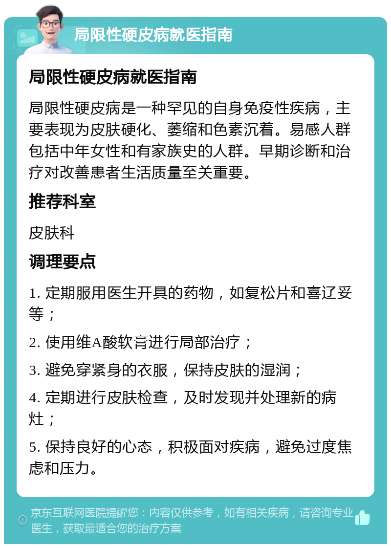 局限性硬皮病就医指南 局限性硬皮病就医指南 局限性硬皮病是一种罕见的自身免疫性疾病，主要表现为皮肤硬化、萎缩和色素沉着。易感人群包括中年女性和有家族史的人群。早期诊断和治疗对改善患者生活质量至关重要。 推荐科室 皮肤科 调理要点 1. 定期服用医生开具的药物，如复松片和喜辽妥等； 2. 使用维A酸软膏进行局部治疗； 3. 避免穿紧身的衣服，保持皮肤的湿润； 4. 定期进行皮肤检查，及时发现并处理新的病灶； 5. 保持良好的心态，积极面对疾病，避免过度焦虑和压力。