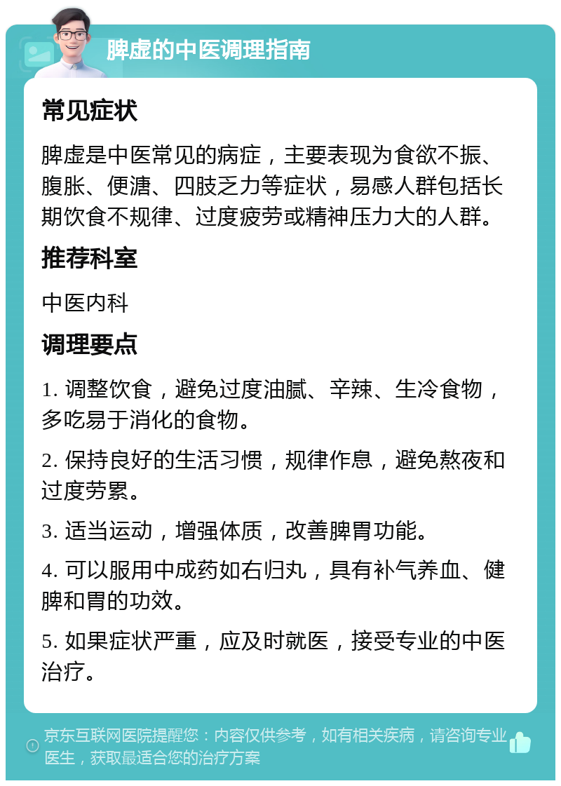 脾虚的中医调理指南 常见症状 脾虚是中医常见的病症，主要表现为食欲不振、腹胀、便溏、四肢乏力等症状，易感人群包括长期饮食不规律、过度疲劳或精神压力大的人群。 推荐科室 中医内科 调理要点 1. 调整饮食，避免过度油腻、辛辣、生冷食物，多吃易于消化的食物。 2. 保持良好的生活习惯，规律作息，避免熬夜和过度劳累。 3. 适当运动，增强体质，改善脾胃功能。 4. 可以服用中成药如右归丸，具有补气养血、健脾和胃的功效。 5. 如果症状严重，应及时就医，接受专业的中医治疗。